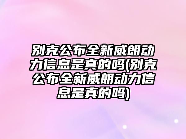 別克公布全新威朗動力信息是真的嗎(別克公布全新威朗動力信息是真的嗎)