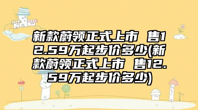 新款蔚領正式上市 售12.59萬起步價多少(新款蔚領正式上市 售12.59萬起步價多少)