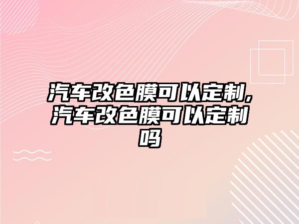 汽車改色膜可以定制,汽車改色膜可以定制嗎