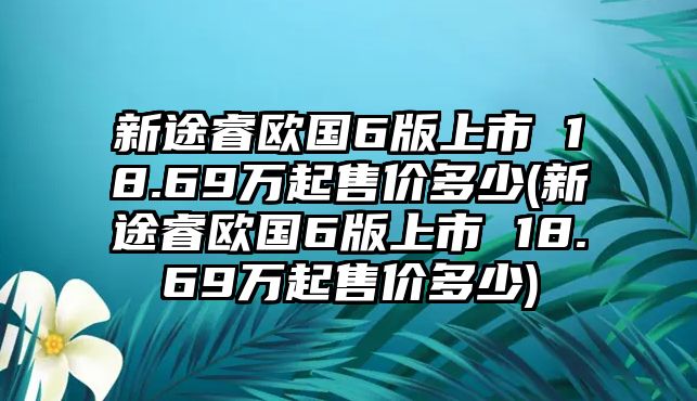 新途睿歐國6版上市 18.69萬起售價多少(新途睿歐國6版上市 18.69萬起售價多少)