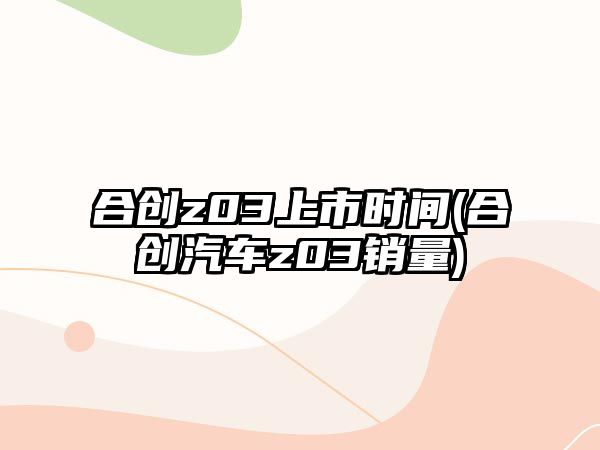 合創z03上市時間(合創汽車z03銷量)