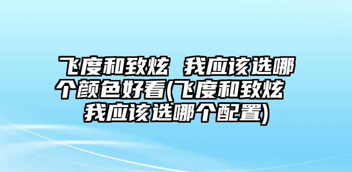 飛度和致炫 我應(yīng)該選哪個(gè)顏色好看(飛度和致炫 我應(yīng)該選哪個(gè)配置)