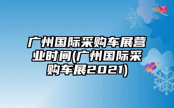 廣州國際采購車展?fàn)I業(yè)時(shí)間(廣州國際采購車展2021)