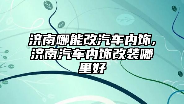 濟南哪能改汽車內飾,濟南汽車內飾改裝哪里好