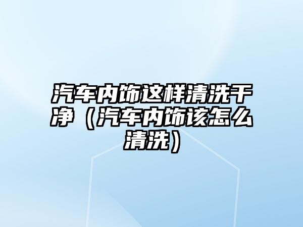 汽車內飾這樣清洗干凈（汽車內飾該怎么清洗）