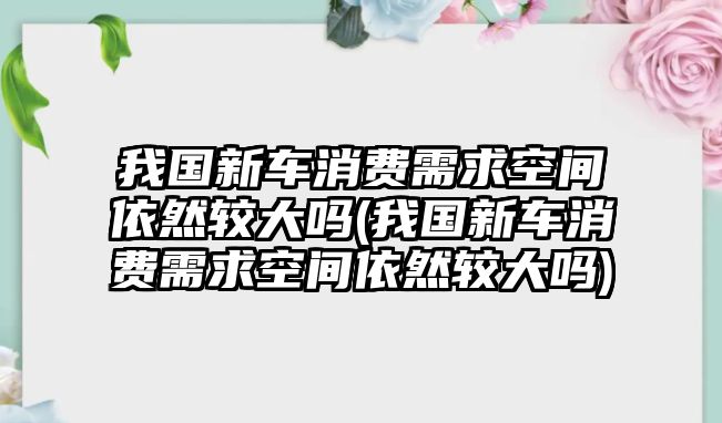 我國新車消費需求空間依然較大嗎(我國新車消費需求空間依然較大嗎)