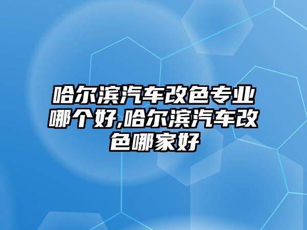 哈爾濱汽車改色專業哪個好,哈爾濱汽車改色哪家好