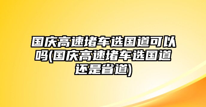 國慶高速堵車選國道可以嗎(國慶高速堵車選國道還是省道)