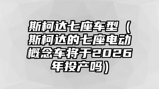 斯柯達七座車型（斯柯達的七座電動概念車將于2026年投產嗎）