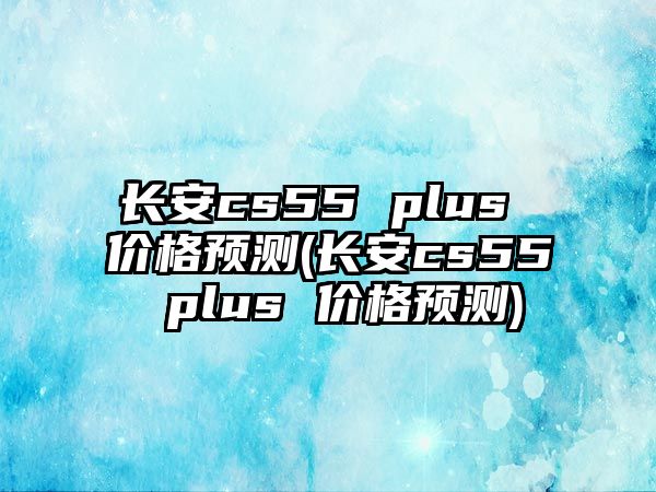 長安cs55 plus 價格預測(長安cs55 plus 價格預測)