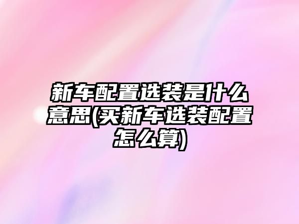 新車配置選裝是什么意思(買新車選裝配置怎么算)