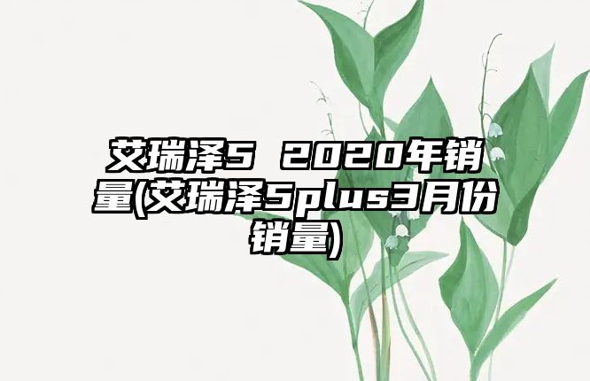 艾瑞澤5 2020年銷量(艾瑞澤5plus3月份銷量)