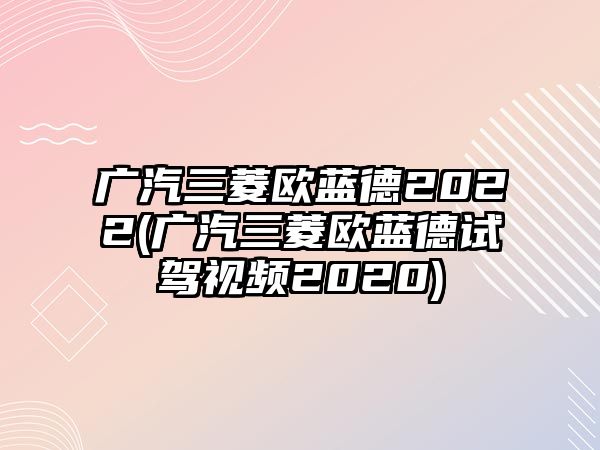 廣汽三菱歐藍德2022(廣汽三菱歐藍德試駕視頻2020)