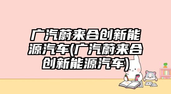 廣汽蔚來合創新能源汽車(廣汽蔚來合創新能源汽車)