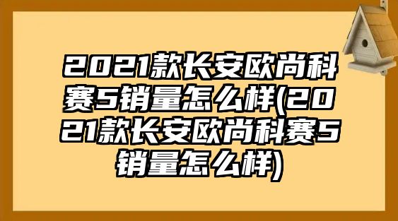 2021款長安歐尚科賽5銷量怎么樣(2021款長安歐尚科賽5銷量怎么樣)