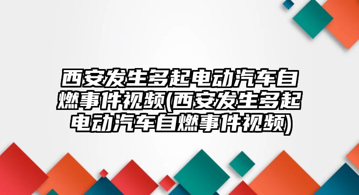 西安發生多起電動汽車自燃事件視頻(西安發生多起電動汽車自燃事件視頻)