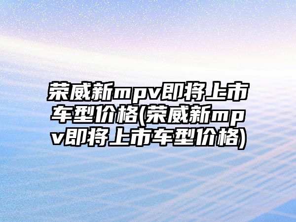 榮威新mpv即將上市車型價格(榮威新mpv即將上市車型價格)