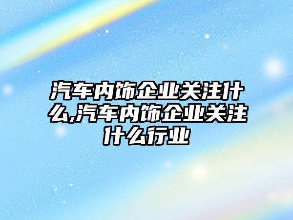 汽車內(nèi)飾企業(yè)關注什么,汽車內(nèi)飾企業(yè)關注什么行業(yè)