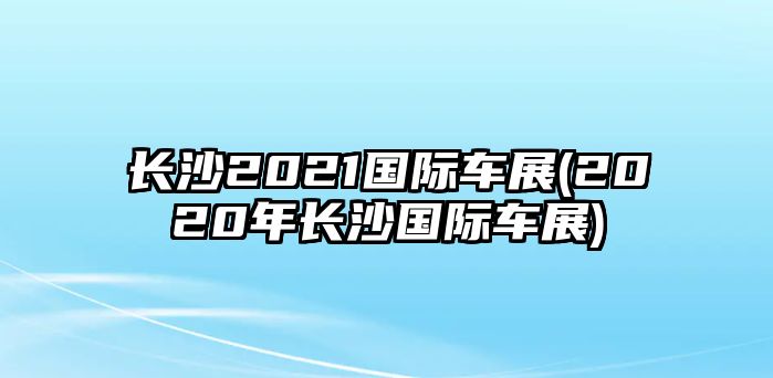 長沙2021國際車展(2020年長沙國際車展)