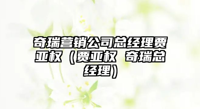 奇瑞營銷公司總經理賈亞權（賈亞權 奇瑞總經理）