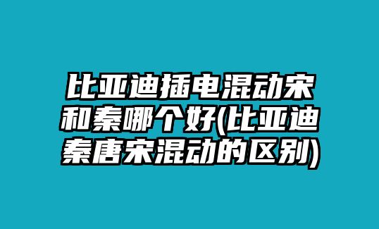 比亞迪插電混動宋和秦哪個好(比亞迪秦唐宋混動的區別)