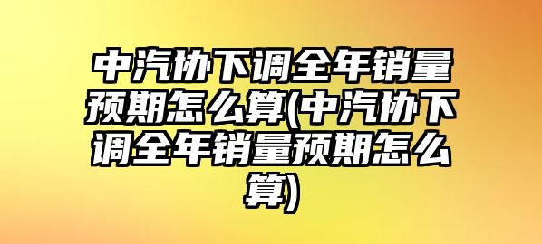 中汽協下調全年銷量預期怎么算(中汽協下調全年銷量預期怎么算)