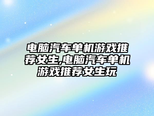 電腦汽車單機游戲推薦女生,電腦汽車單機游戲推薦女生玩