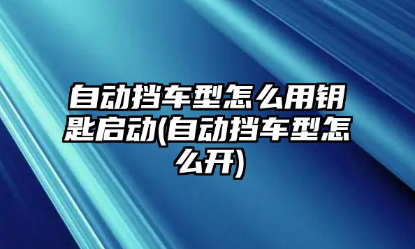 自動擋車型怎么用鑰匙啟動(自動擋車型怎么開)