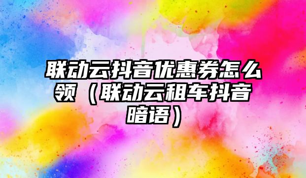 聯動云抖音優惠券怎么領（聯動云租車抖音暗語）