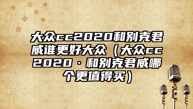 大眾cc2020和別克君威誰更好大眾（大眾cc2020·和別克君威哪個更值得買）