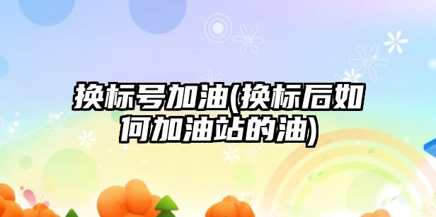 換標號加油(換標后如何加油站的油)