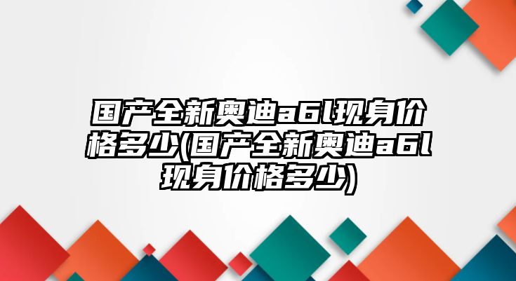 國產全新奧迪a6l現身價格多少(國產全新奧迪a6l現身價格多少)