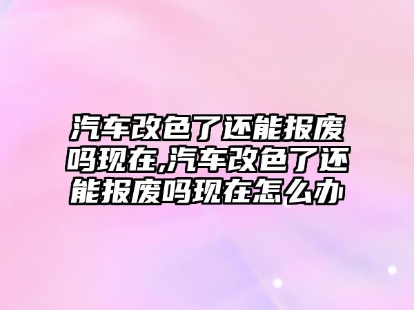 汽車改色了還能報廢嗎現(xiàn)在,汽車改色了還能報廢嗎現(xiàn)在怎么辦