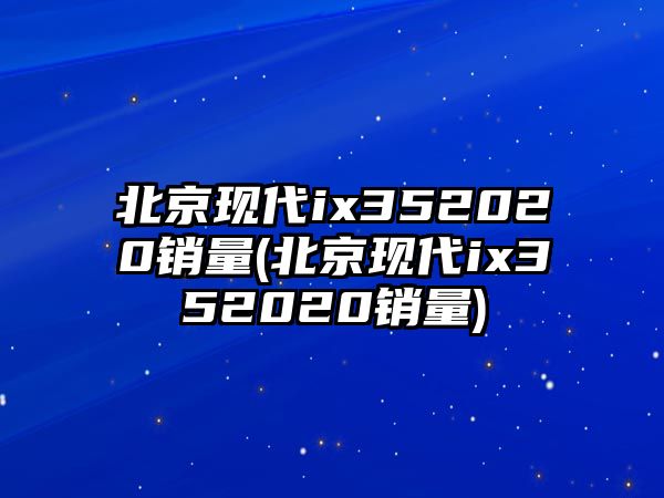 北京現代ix352020銷量(北京現代ix352020銷量)