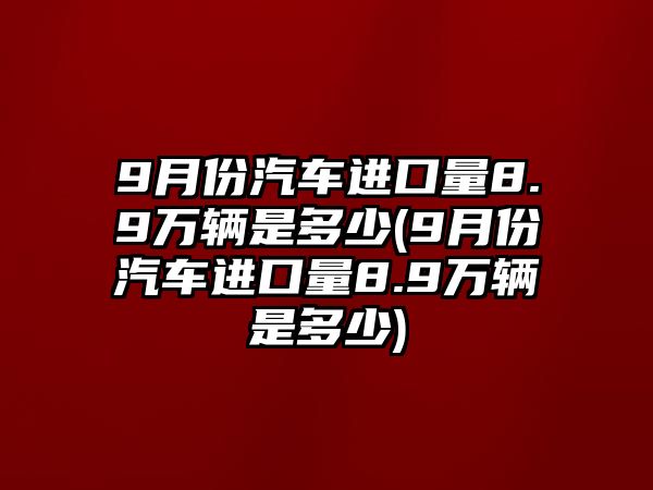 9月份汽車進口量8.9萬輛是多少(9月份汽車進口量8.9萬輛是多少)