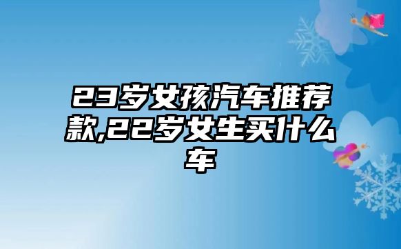 23歲女孩汽車推薦款,22歲女生買什么車