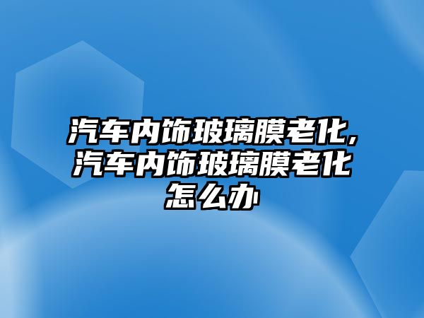 汽車內飾玻璃膜老化,汽車內飾玻璃膜老化怎么辦