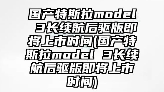 國產特斯拉model 3長續航后驅版即將上市時間(國產特斯拉model 3長續航后驅版即將上市時間)