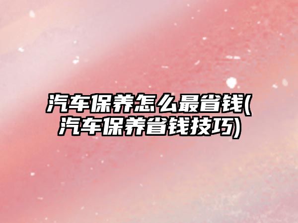 汽車保養怎么最省錢(汽車保養省錢技巧)