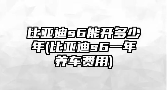 比亞迪s6能開多少年(比亞迪s6一年養車費用)