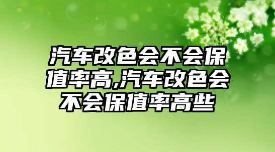 汽車改色會(huì)不會(huì)保值率高,汽車改色會(huì)不會(huì)保值率高些