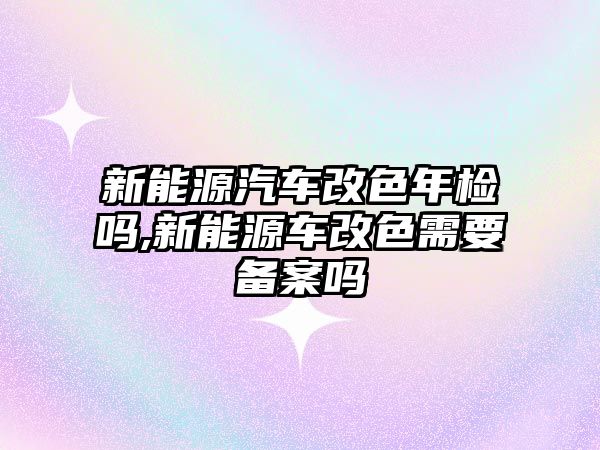 新能源汽車改色年檢嗎,新能源車改色需要備案嗎