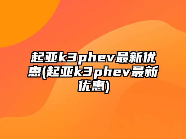 起亞k3phev最新優惠(起亞k3phev最新優惠)