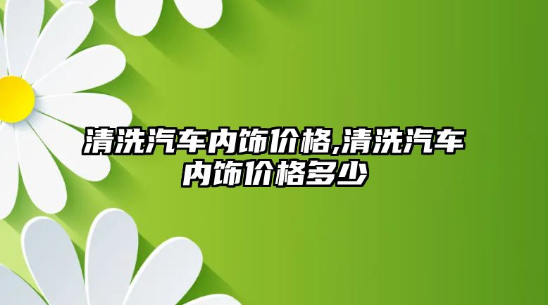 清洗汽車內飾價格,清洗汽車內飾價格多少