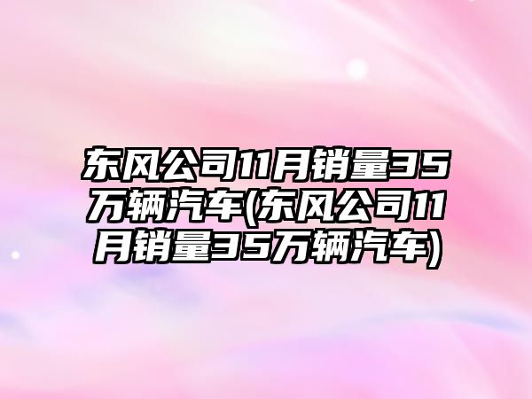 東風公司11月銷量35萬輛汽車(東風公司11月銷量35萬輛汽車)