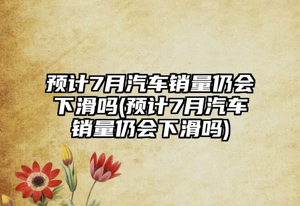 預計7月汽車銷量仍會下滑嗎(預計7月汽車銷量仍會下滑嗎)