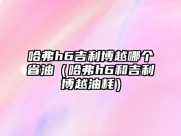 哈弗h6吉利博越哪個省油（哈弗h6和吉利博越油耗）