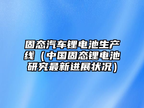 固態汽車鋰電池生產線（中國固態鋰電池研究最新進展狀況）