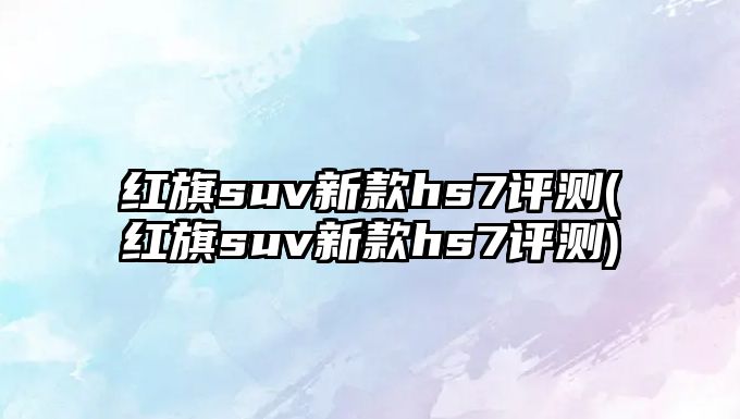 紅旗suv新款hs7評測(紅旗suv新款hs7評測)