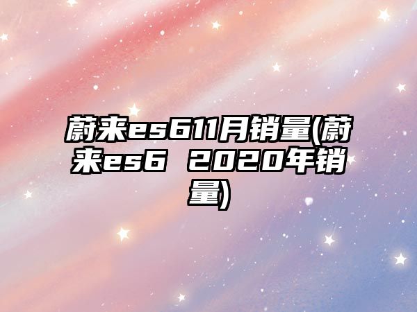 蔚來es611月銷量(蔚來es6 2020年銷量)